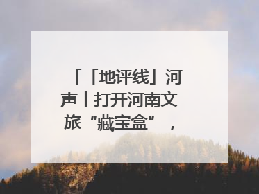 「地评线」河声丨打开河南文旅“藏宝盒”，文明瑰宝澎湃发展“豫动能”