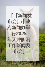 「新闻发布会」市政府新闻办举行2025年天津防汛工作新闻发布会