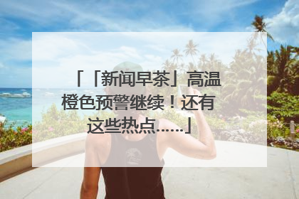 「新闻早茶」高温橙色预警继续！还有这些热点……