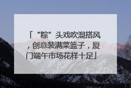 “粽”头戏吹混搭风，创意装满菜篮子，厦门端午市场花样十足