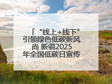 “线上+线下”引领绿色低碳新风尚 新疆2025年全国低碳日宣传教育活动启动