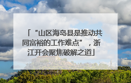“山区海岛县是推动共同富裕的工作难点”，浙江开会聚焦破解之道