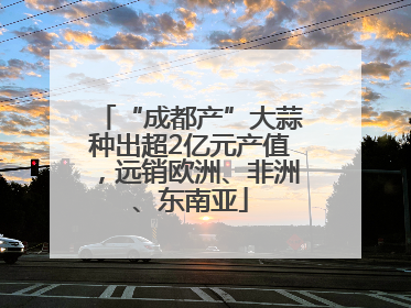 “成都产”大蒜种出超2亿元产值，远销欧洲、非洲、东南亚
