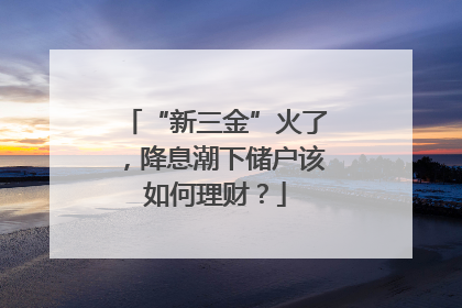 “新三金”火了，降息潮下储户该如何理财？