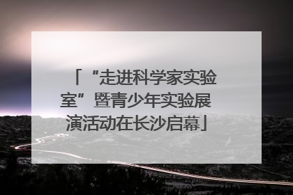 “走进科学家实验室”暨青少年实验展演活动在长沙启幕