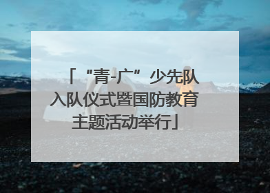 “青-广”少先队入队仪式暨国防教育主题活动举行