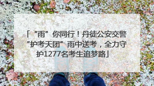 “雨”你同行！丹徒公安交警“护考天团”雨中送考，全力守护1277名考生追梦路
