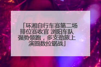 环湘自行车赛第二场排位赛收官 浏阳车队强势领跑，多支劲旅上演圈数拉锯战