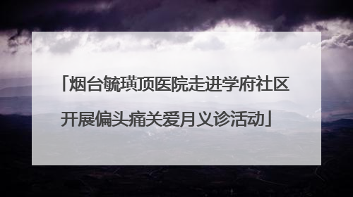 烟台毓璜顶医院走进学府社区开展偏头痛关爱月义诊活动