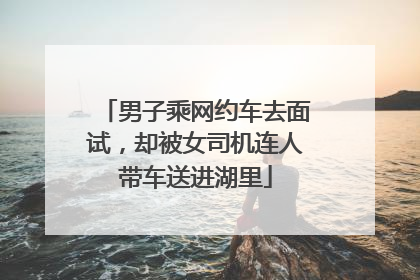 男子乘网约车去面试，却被女司机连人带车送进湖里