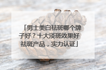 男士美白祛斑哪个牌子好？十大淡斑效果好祛斑产品，实力认证