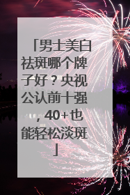 男士美白祛斑哪个牌子好？央视公认前十强，40+也能轻松淡斑