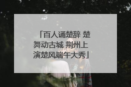 百人诵楚辞 楚舞动古城 荆州上演楚风端午大秀