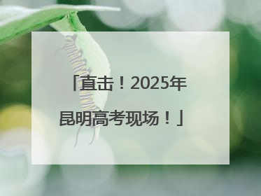直击！2025年昆明高考现场！