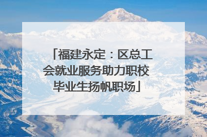 福建永定：区总工会就业服务助力职校毕业生扬帆职场