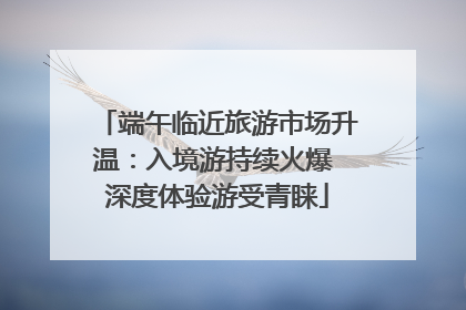 端午临近旅游市场升温：入境游持续火爆 深度体验游受青睐