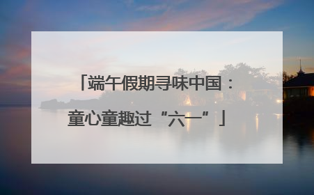 端午假期寻味中国：童心童趣过“六一”