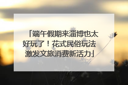端午假期来淄博也太好玩了！花式民俗玩法激发文旅消费新活力