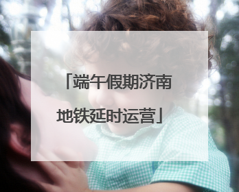 端午假期济南地铁延时运营