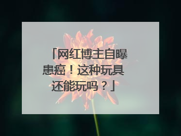 网红博主自曝患癌！这种玩具还能玩吗？