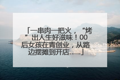 一串肉一把火，“烤”出人生好滋味！00后女孩在青创业，从路边摆摊到开店……