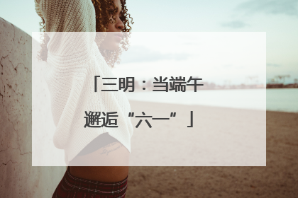 三明：当端午邂逅“六一”