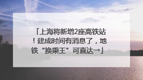 上海将新增2座高铁站！建成时间有消息了，地铁“换乘王”可直达→