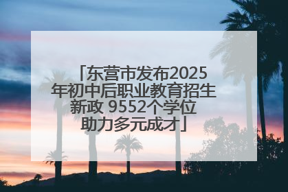 东营市发布2025年初中后职业教育招生新政 9552个学位助力多元成才