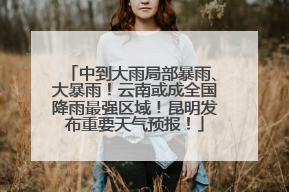 中到大雨局部暴雨、大暴雨！云南或成全国降雨最强区域！昆明发布重要天气预报！
