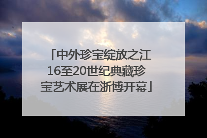 中外珍宝绽放之江 16至20世纪典藏珍宝艺术展在浙博开幕