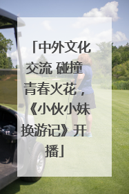 中外文化交流 碰撞青春火花，《小伙小妹换游记》开播