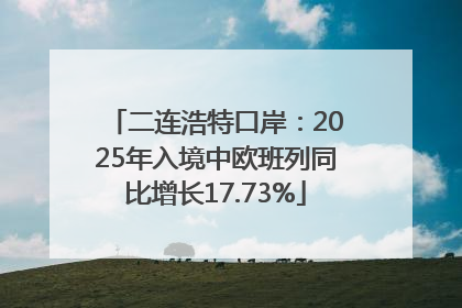 二连浩特口岸：2025年入境中欧班列同比增长17.73%