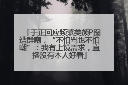 于正回应频繁美颜P图遭群嘲，“不怕骂也不怕嘲”：我有上镜需求，直播没有本人好看