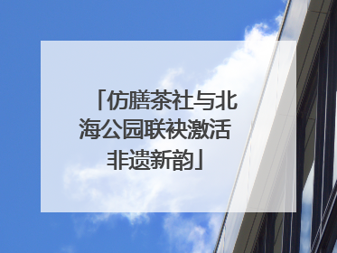 仿膳茶社与北海公园联袂激活非遗新韵