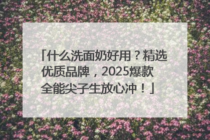 什么洗面奶好用？精选优质品牌，2025爆款全能尖子生放心冲！