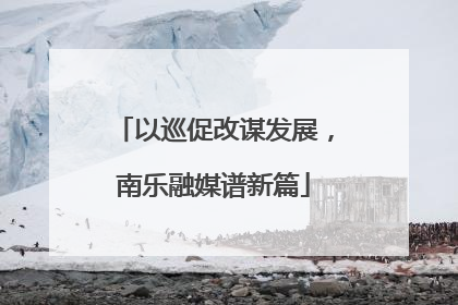 以巡促改谋发展，南乐融媒谱新篇