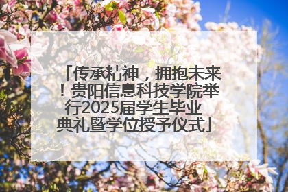 传承精神，拥抱未来！贵阳信息科技学院举行2025届学生毕业典礼暨学位授予仪式