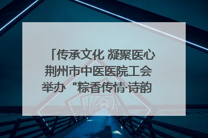 传承文化 凝聚医心 荆州市中医医院工会举办“粽香传情·诗韵端午”系列活动