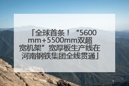 全球首条！“5600mm+5500mm双超宽机架”宽厚板生产线在河南钢铁集团全线贯通