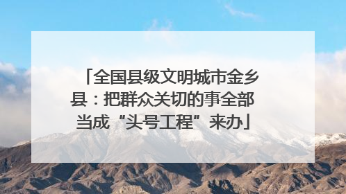 全国县级文明城市金乡县：把群众关切的事全部当成“头号工程”来办