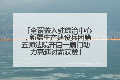 全覆盖入驻综治中心，新疆生产建设兵团第五师法院开启一扇门助力高速讨薪获赞