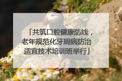 共筑口腔健康防线，老年规范化牙周病防治适宜技术培训班举行