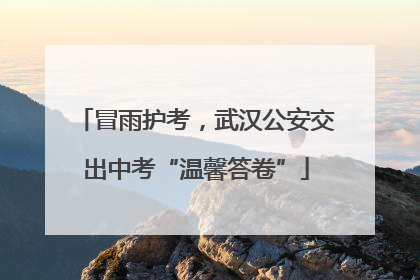 冒雨护考，武汉公安交出中考“温馨答卷”