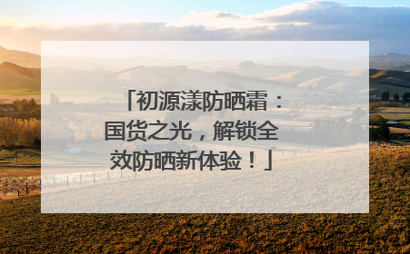 初源漾防晒霜：国货之光，解锁全效防晒新体验！
