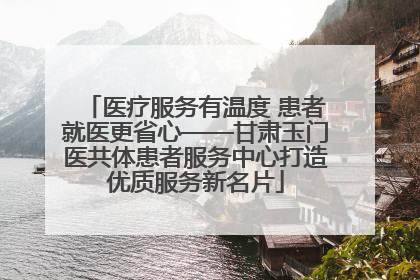 医疗服务有温度 患者就医更省心——甘肃玉门医共体患者服务中心打造优质服务新名片