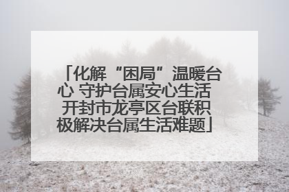 化解“困局”温暖台心 守护台属安心生活 开封市龙亭区台联积极解决台属生活难题