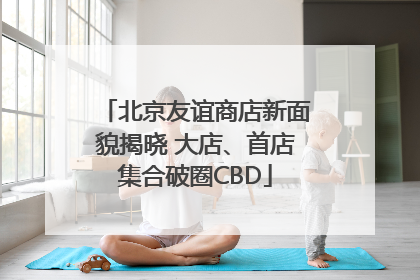 北京友谊商店新面貌揭晓 大店、首店集合破圈CBD