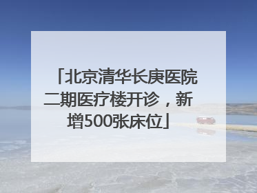 北京清华长庚医院二期医疗楼开诊，新增500张床位