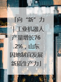 向“新”力｜工业机器人产量增长76.2%，山东因地制宜发展新质生产力