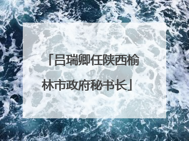 吕瑞卿任陕西榆林市政府秘书长
